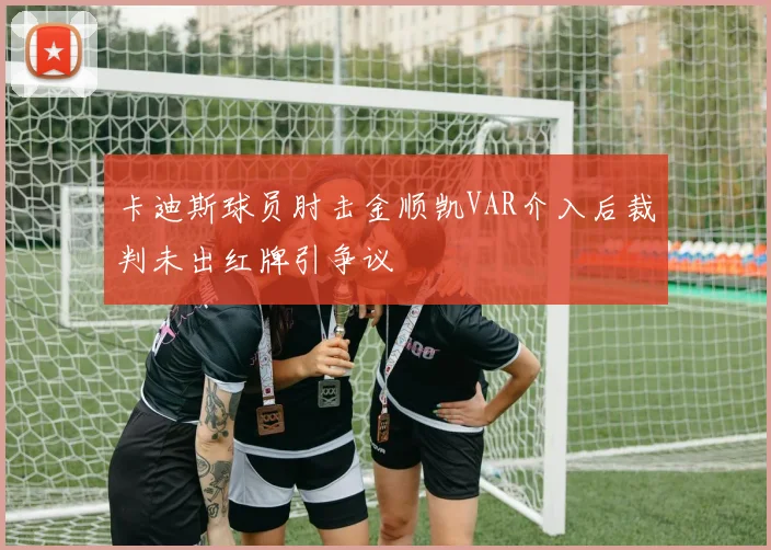 卡迪斯球员肘击金顺凯VAR介入后裁判未出红牌引争议