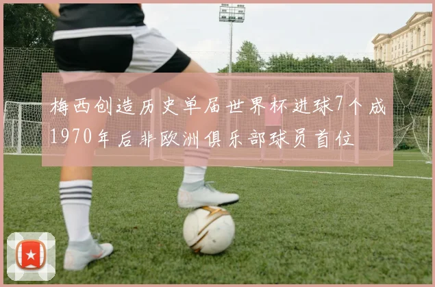 梅西创造历史单届世界杯进球7个成1970年后非欧洲俱乐部球员首位