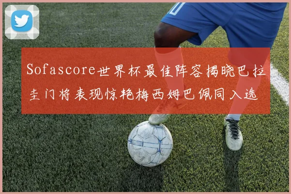 Sofascore世界杯最佳阵容揭晓巴拉圭门将表现惊艳梅西姆巴佩同入选