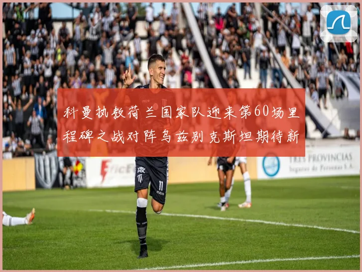 科曼执教荷兰国家队迎来第60场里程碑之战对阵乌兹别克斯坦期待新突破