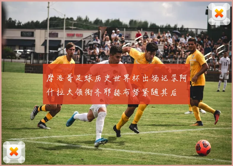 摩洛哥足球历史世界杯出场记录阿什拉夫领衔齐耶赫布努紧随其后