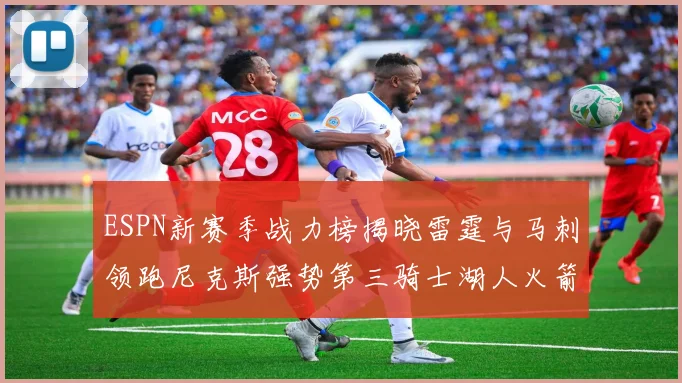 ESPN新赛季战力榜揭晓雷霆与马刺领跑尼克斯强势第三骑士湖人火箭表现不俗