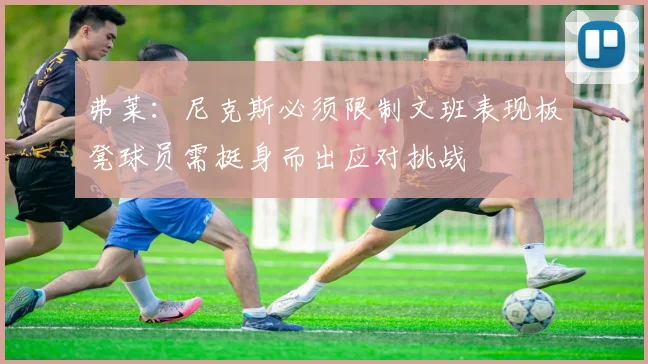 弗莱：尼克斯必须限制文班表现板凳球员需挺身而出应对挑战