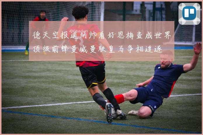 德天空报道纳帅看好恩梅查成世界顶级前锋曼城曼联皇马争相追逐