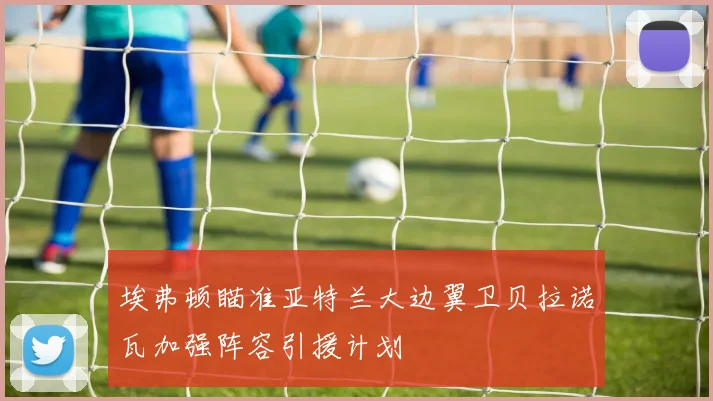 埃弗顿瞄准亚特兰大边翼卫贝拉诺瓦加强阵容引援计划