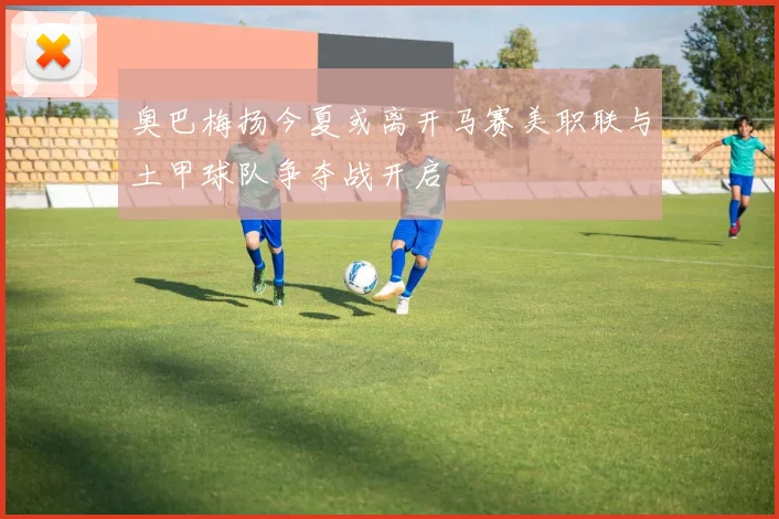 奥巴梅扬今夏或离开马赛美职联与土甲球队争夺战开启