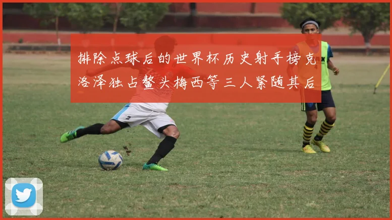 排除点球后的世界杯历史射手榜克洛泽独占鳌头梅西等三人紧随其后