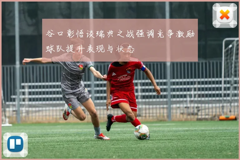 谷口彰悟谈瑞典之战强调竞争激励球队提升表现与状态