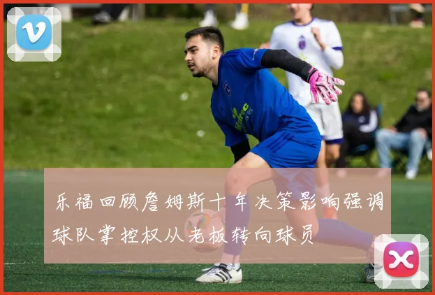 乐福回顾詹姆斯十年决策影响强调球队掌控权从老板转向球员