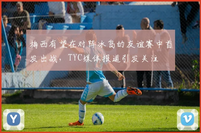 梅西有望在对阵冰岛的友谊赛中首发出战，TYC媒体报道引发关注