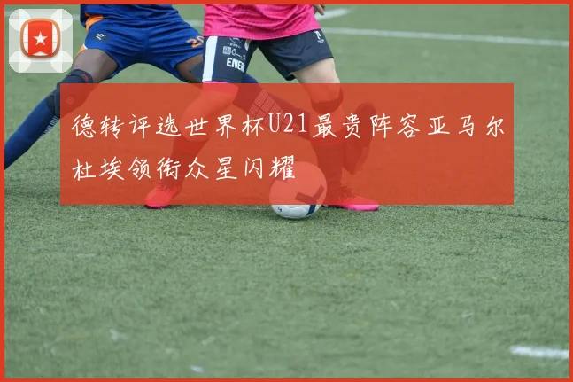 德转评选世界杯U21最贵阵容亚马尔杜埃领衔众星闪耀
