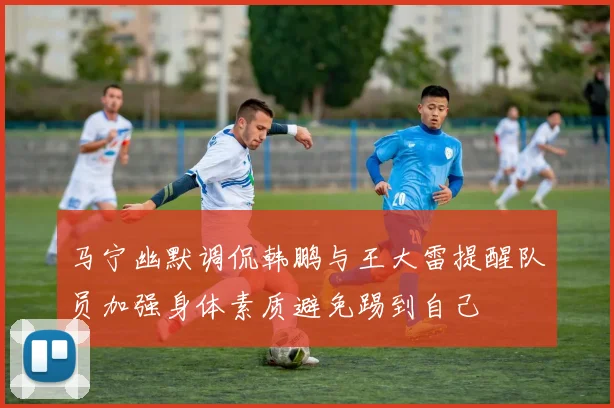 马宁幽默调侃韩鹏与王大雷提醒队员加强身体素质避免踢到自己