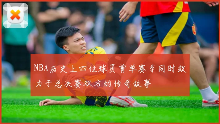 NBA历史上四位球员曾单赛季同时效力于总决赛双方的传奇故事