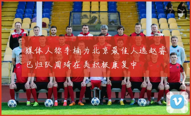 媒体人称李楠为北京最佳人选赵睿已归队周琦在美积极康复中